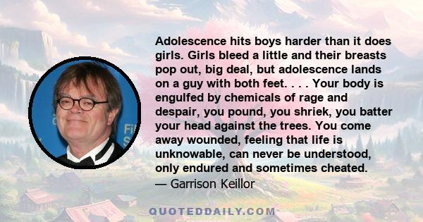 Adolescence hits boys harder than it does girls. Girls bleed a little and their breasts pop out, big deal, but adolescence lands on a guy with both feet. . . . Your body is engulfed by chemicals of rage and despair, you 