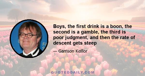 Boys, the first drink is a boon, the second is a gamble, the third is poor judgment, and then the rate of descent gets steep