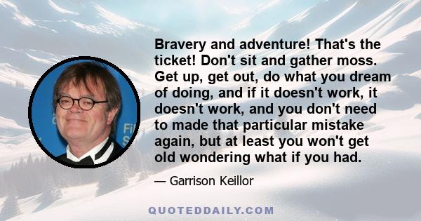 Bravery and adventure! That's the ticket! Don't sit and gather moss. Get up, get out, do what you dream of doing, and if it doesn't work, it doesn't work, and you don't need to made that particular mistake again, but at 