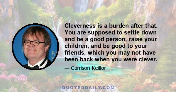 Cleverness is a burden after that. You are supposed to settle down and be a good person, raise your children, and be good to your friends, which you may not have been back when you were clever.