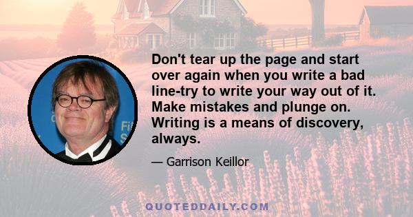 Don't tear up the page and start over again when you write a bad line-try to write your way out of it. Make mistakes and plunge on. Writing is a means of discovery, always.