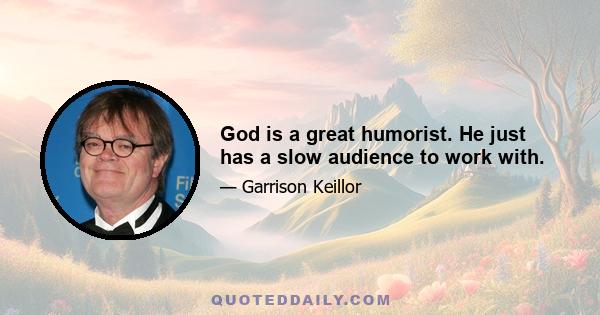 God is a great humorist. He just has a slow audience to work with.