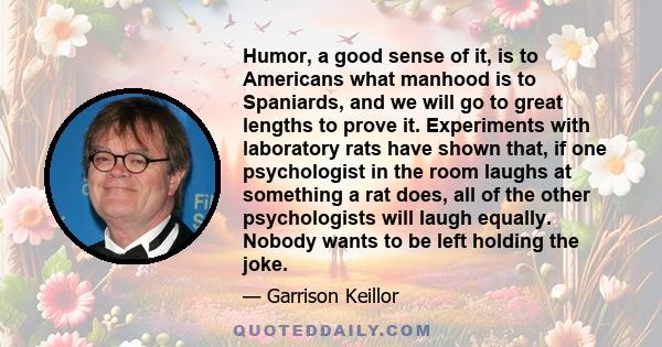 Humor, a good sense of it, is to Americans what manhood is to Spaniards, and we will go to great lengths to prove it. Experiments with laboratory rats have shown that, if one psychologist in the room laughs at something 