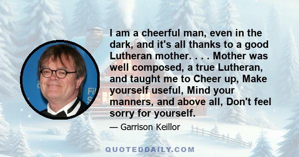 I am a cheerful man, even in the dark, and it's all thanks to a good Lutheran mother. . . . Mother was well composed, a true Lutheran, and taught me to Cheer up, Make yourself useful, Mind your manners, and above all,