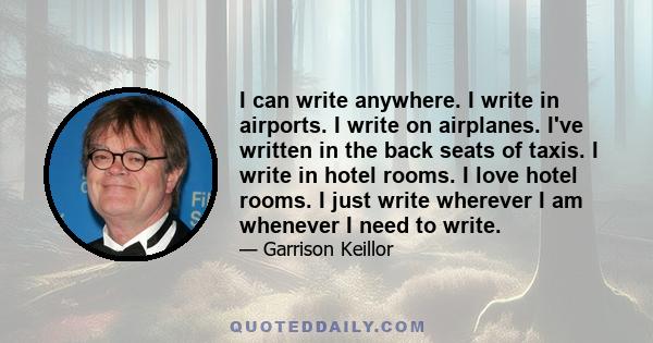 I can write anywhere. I write in airports. I write on airplanes. I've written in the back seats of taxis. I write in hotel rooms. I love hotel rooms. I just write wherever I am whenever I need to write.