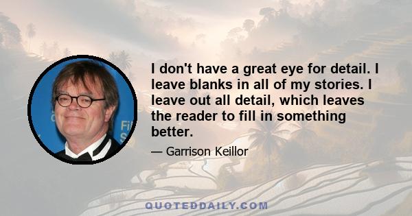 I don't have a great eye for detail. I leave blanks in all of my stories. I leave out all detail, which leaves the reader to fill in something better.