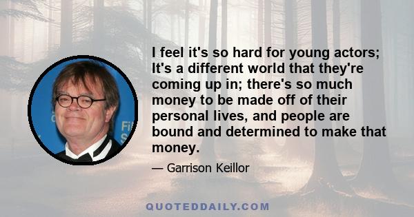 I feel it's so hard for young actors; It's a different world that they're coming up in; there's so much money to be made off of their personal lives, and people are bound and determined to make that money.