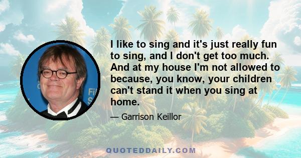 I like to sing and it's just really fun to sing, and I don't get too much. And at my house I'm not allowed to because, you know, your children can't stand it when you sing at home.