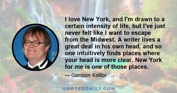 I love New York, and I'm drawn to a certain intensity of life, but I've just never felt like I want to escape from the Midwest. A writer lives a great deal in his own head, and so one intuitively finds places where your 