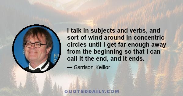 I talk in subjects and verbs, and sort of wind around in concentric circles until I get far enough away from the beginning so that I can call it the end, and it ends.