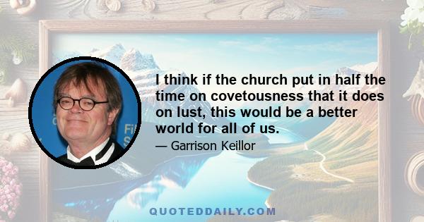 I think if the church put in half the time on covetousness that it does on lust, this would be a better world for all of us.