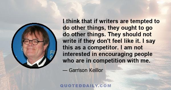 I think that if writers are tempted to do other things, they ought to go do other things. They should not write if they don't feel like it. I say this as a competitor. I am not interested in encouraging people who are