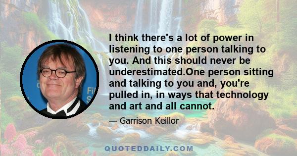 I think there's a lot of power in listening to one person talking to you. And this should never be underestimated.One person sitting and talking to you and, you're pulled in, in ways that technology and art and all