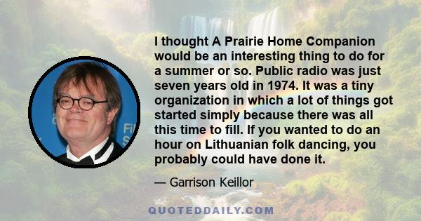 I thought A Prairie Home Companion would be an interesting thing to do for a summer or so. Public radio was just seven years old in 1974. It was a tiny organization in which a lot of things got started simply because