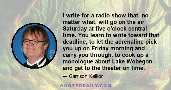 I write for a radio show that, no matter what, will go on the air Saturday at five o'clock central time. You learn to write toward that deadline, to let the adrenaline pick you up on Friday morning and carry you