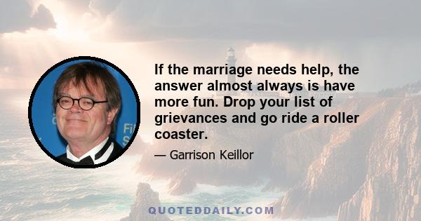 If the marriage needs help, the answer almost always is have more fun. Drop your list of grievances and go ride a roller coaster.