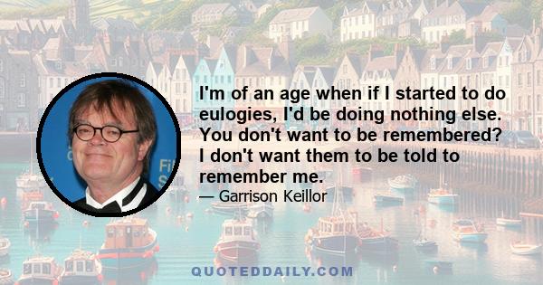 I'm of an age when if I started to do eulogies, I'd be doing nothing else. You don't want to be remembered? I don't want them to be told to remember me.