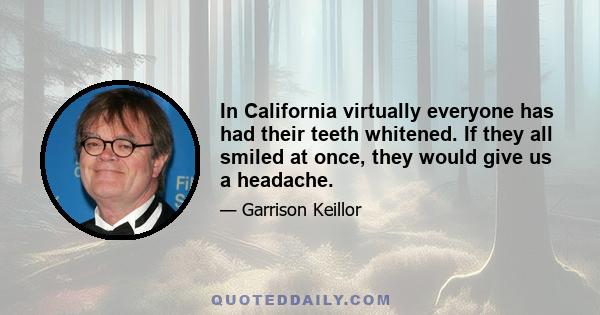 In California virtually everyone has had their teeth whitened. If they all smiled at once, they would give us a headache.