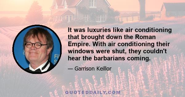 It was luxuries like air conditioning that brought down the Roman Empire. With air conditioning their windows were shut, they couldn't hear the barbarians coming.