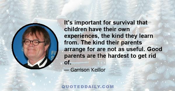 It's important for survival that children have their own experiences, the kind they learn from. The kind their parents arrange for are not as useful. Good parents are the hardest to get rid of.