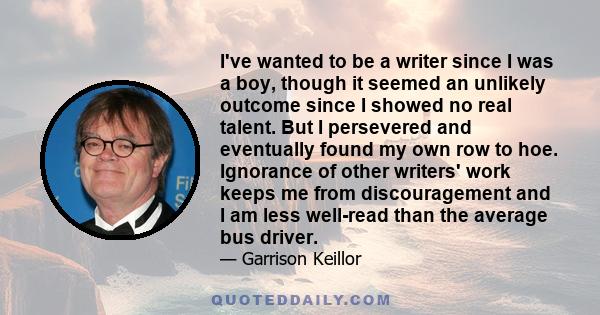 I've wanted to be a writer since I was a boy, though it seemed an unlikely outcome since I showed no real talent. But I persevered and eventually found my own row to hoe. Ignorance of other writers' work keeps me from