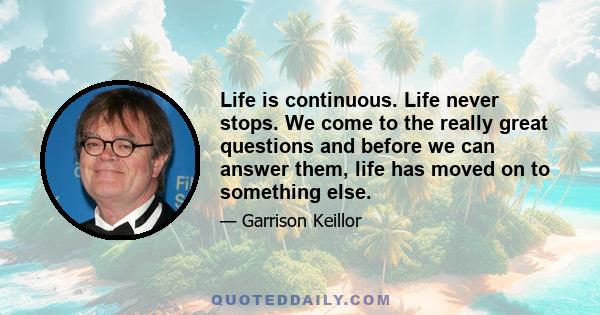 Life is continuous. Life never stops. We come to the really great questions and before we can answer them, life has moved on to something else.