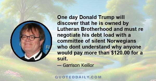 One day Donald Trump will discover that he is owned by Lutheran Brotherhood and must re negotiate his debt load with a committee of silent Norwegians who dont understand why anyone would pay more than $120.00 for a suit.