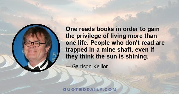 One reads books in order to gain the privilege of living more than one life. People who don't read are trapped in a mine shaft, even if they think the sun is shining.