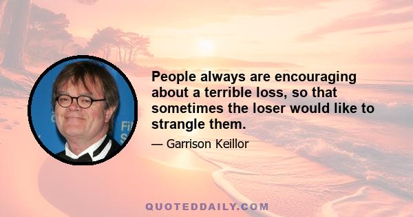 People always are encouraging about a terrible loss, so that sometimes the loser would like to strangle them.