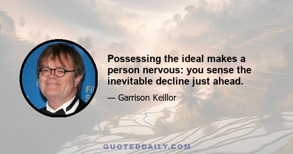 Possessing the ideal makes a person nervous: you sense the inevitable decline just ahead.