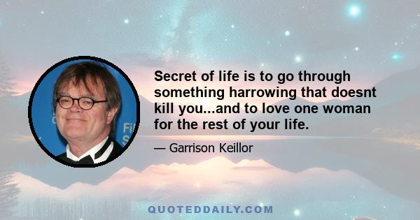 Secret of life is to go through something harrowing that doesnt kill you...and to love one woman for the rest of your life.