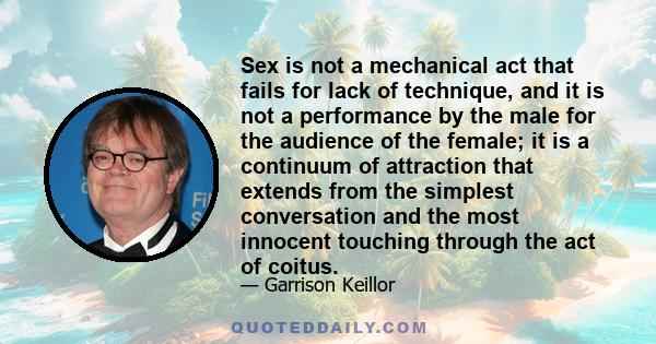 Sex is not a mechanical act that fails for lack of technique, and it is not a performance by the male for the audience of the female; it is a continuum of attraction that extends from the simplest conversation and the