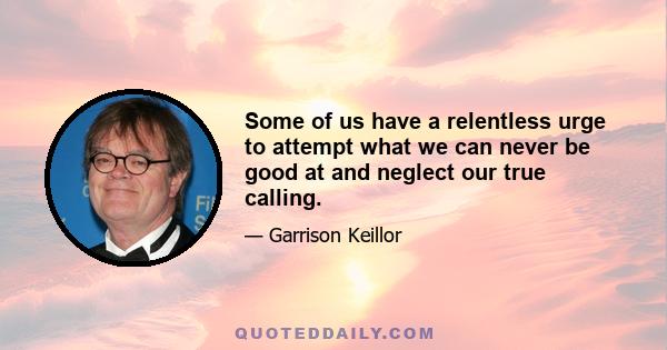 Some of us have a relentless urge to attempt what we can never be good at and neglect our true calling.