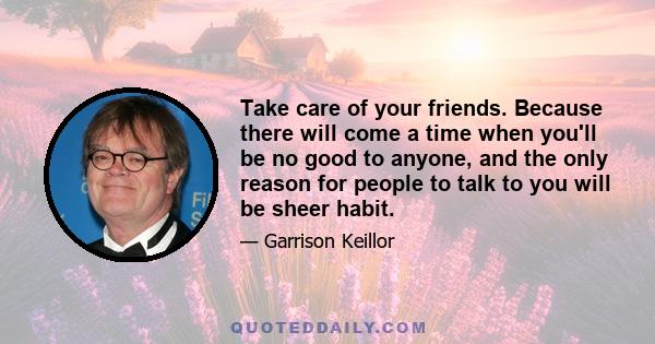 Take care of your friends. Because there will come a time when you'll be no good to anyone, and the only reason for people to talk to you will be sheer habit.