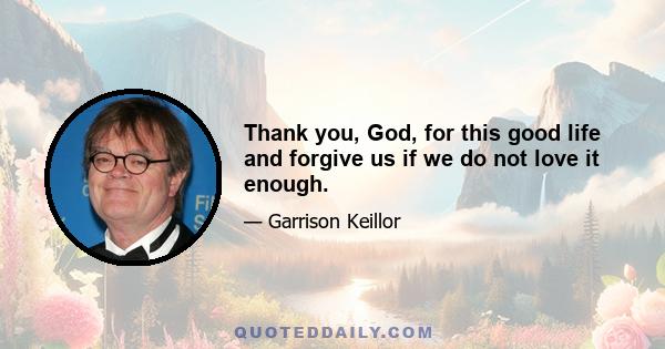 Thank you, God, for this good life and forgive us if we do not love it enough.