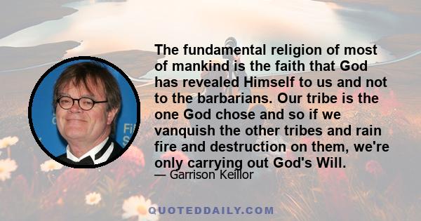 The fundamental religion of most of mankind is the faith that God has revealed Himself to us and not to the barbarians. Our tribe is the one God chose and so if we vanquish the other tribes and rain fire and destruction 