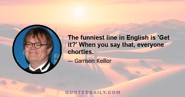 The funniest line in English is 'Get it?' When you say that, everyone chortles.