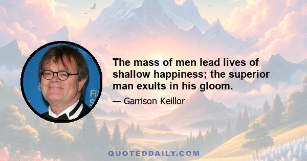 The mass of men lead lives of shallow happiness; the superior man exults in his gloom.