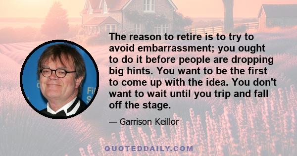 The reason to retire is to try to avoid embarrassment; you ought to do it before people are dropping big hints. You want to be the first to come up with the idea. You don't want to wait until you trip and fall off the