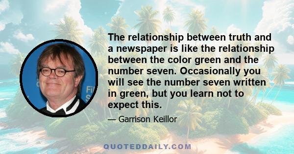 The relationship between truth and a newspaper is like the relationship between the color green and the number seven. Occasionally you will see the number seven written in green, but you learn not to expect this.