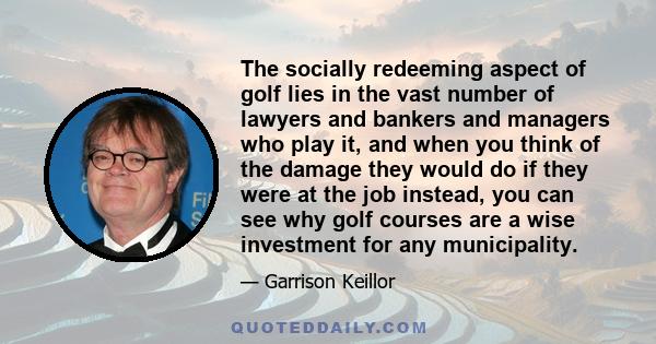 The socially redeeming aspect of golf lies in the vast number of lawyers and bankers and managers who play it, and when you think of the damage they would do if they were at the job instead, you can see why golf courses 