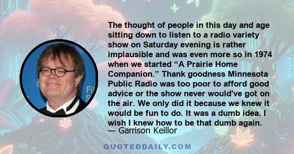 The thought of people in this day and age sitting down to listen to a radio variety show on Saturday evening is rather implausible and was even more so in 1974 when we started “A Prairie Home Companion.” Thank goodness