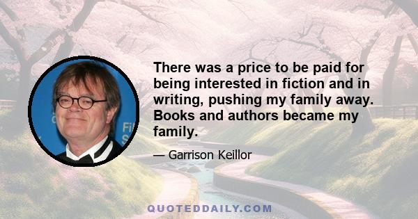 There was a price to be paid for being interested in fiction and in writing, pushing my family away. Books and authors became my family.