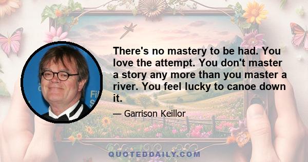 There's no mastery to be had. You love the attempt. You don't master a story any more than you master a river. You feel lucky to canoe down it.