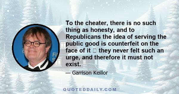 To the cheater, there is no such thing as honesty, and to Republicans the idea of serving the public good is counterfeit on the face of it  they never felt such an urge, and therefore it must not exist.