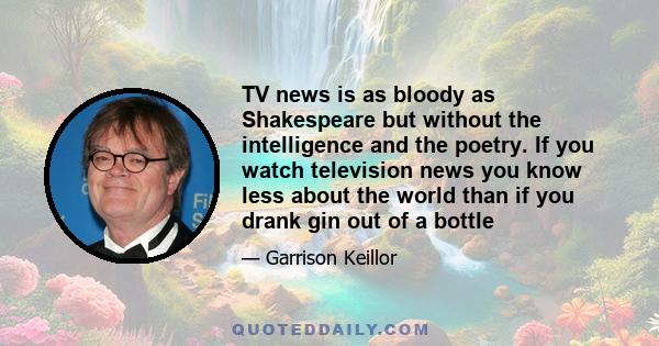 TV news is as bloody as Shakespeare but without the intelligence and the poetry. If you watch television news you know less about the world than if you drank gin out of a bottle