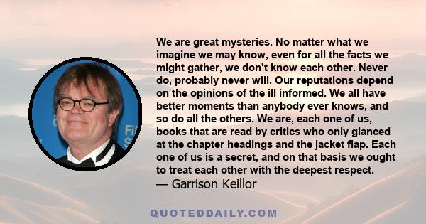 We are great mysteries. No matter what we imagine we may know, even for all the facts we might gather, we don't know each other. Never do, probably never will. Our reputations depend on the opinions of the ill informed. 