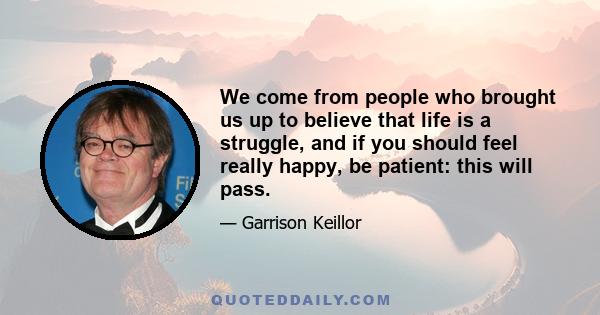 We come from people who brought us up to believe that life is a struggle, and if you should feel really happy, be patient: this will pass.