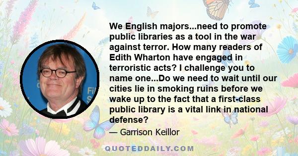 We English majors...need to promote public libraries as a tool in the war against terror. How many readers of Edith Wharton have engaged in terroristic acts? I challenge you to name one...Do we need to wait until our