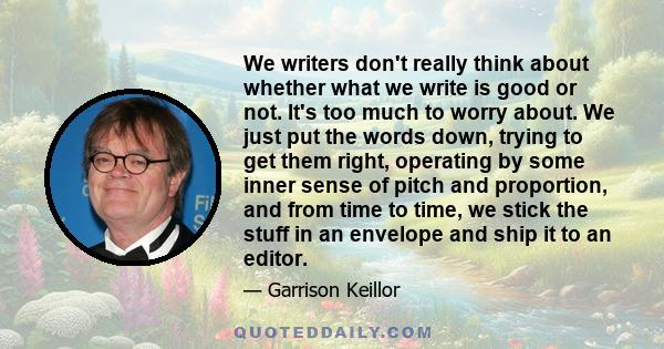 We writers don't really think about whether what we write is good or not. It's too much to worry about. We just put the words down, trying to get them right, operating by some inner sense of pitch and proportion, and